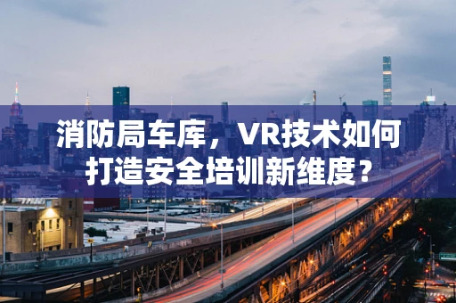 消防局车库，VR技术如何打造安全培训新维度？
