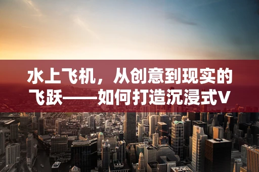 水上飞机，从创意到现实的飞跃——如何打造沉浸式VR体验？