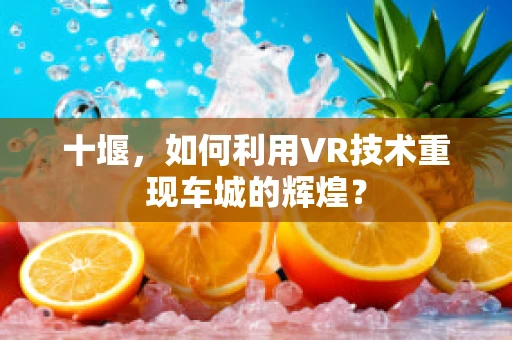 十堰，如何利用VR技术重现车城的辉煌？