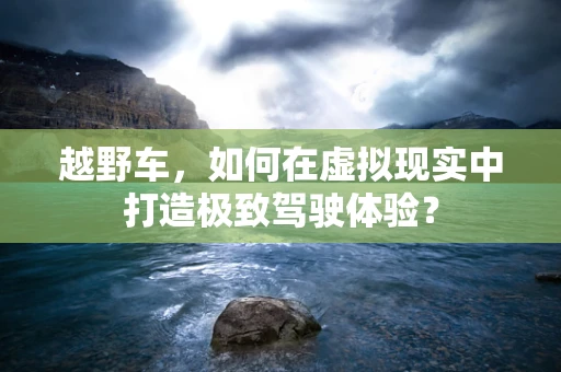 越野车，如何在虚拟现实中打造极致驾驶体验？