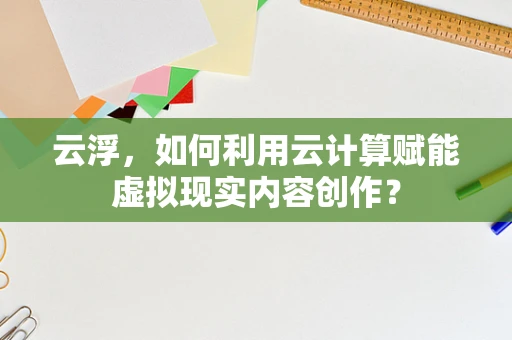 云浮，如何利用云计算赋能虚拟现实内容创作？