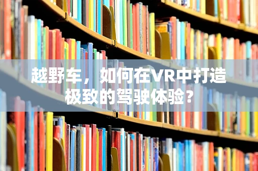 越野车，如何在VR中打造极致的驾驶体验？