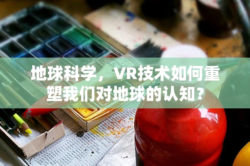 地球科学，VR技术如何重塑我们对地球的认知？