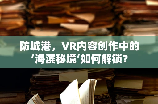 防城港，VR内容创作中的‘海滨秘境’如何解锁？