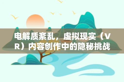 电解质紊乱，虚拟现实（VR）内容创作中的隐秘挑战？
