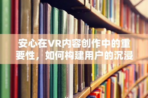 安心在VR内容创作中的重要性，如何构建用户的沉浸式信任？