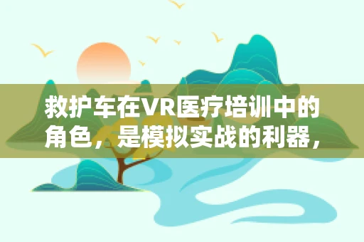 救护车在VR医疗培训中的角色，是模拟实战的利器，还是信息传递的桥梁？