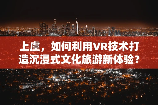 上虞，如何利用VR技术打造沉浸式文化旅游新体验？