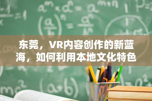东莞，VR内容创作的新蓝海，如何利用本地文化特色打造沉浸式体验？