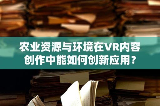 农业资源与环境在VR内容创作中能如何创新应用？