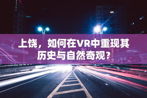 上饶，如何在VR中重现其历史与自然奇观？