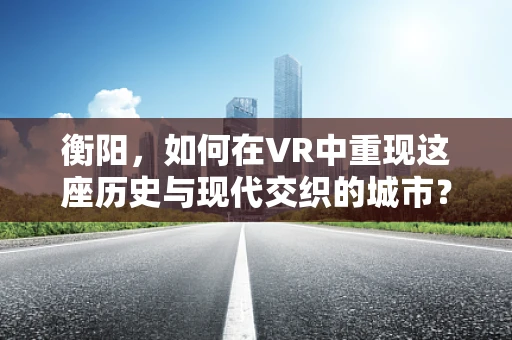 衡阳，如何在VR中重现这座历史与现代交织的城市？
