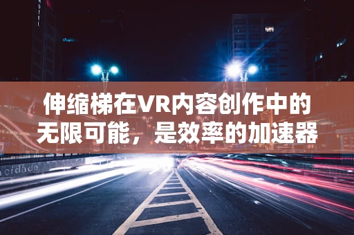 伸缩梯在VR内容创作中的无限可能，是效率的加速器还是创意的绊脚石？