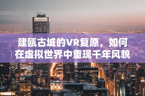 建瓯古城的VR复原，如何在虚拟世界中重现千年风貌？