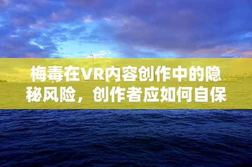 梅毒在VR内容创作中的隐秘风险，创作者应如何自保？