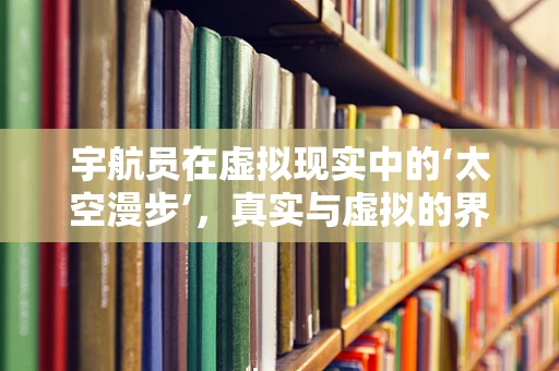 宇航员在虚拟现实中的‘太空漫步’，真实与虚拟的界限何在？