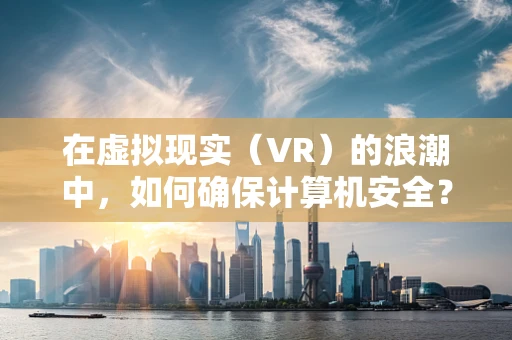 在虚拟现实（VR）的浪潮中，如何确保计算机安全？