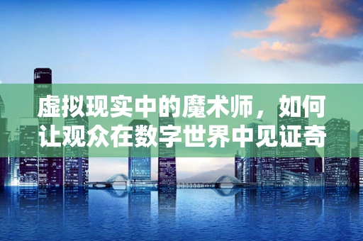 虚拟现实中的魔术师，如何让观众在数字世界中见证奇迹？