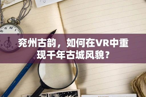 兖州古韵，如何在VR中重现千年古城风貌？