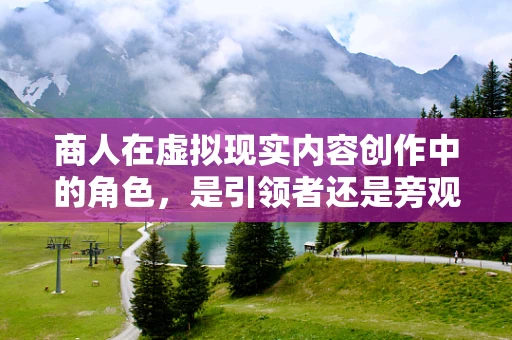 商人在虚拟现实内容创作中的角色，是引领者还是旁观者？