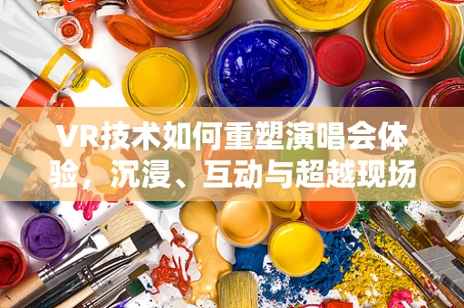 VR技术如何重塑演唱会体验，沉浸、互动与超越现场？