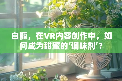 白糖，在VR内容创作中，如何成为甜蜜的‘调味剂’？