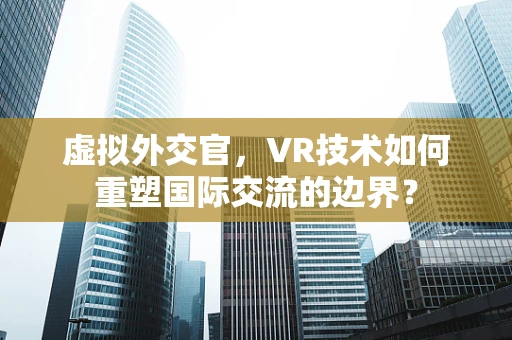 虚拟外交官，VR技术如何重塑国际交流的边界？