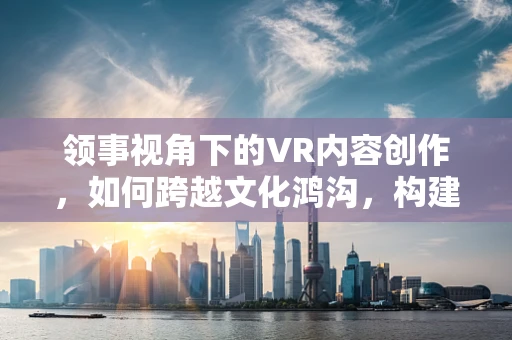 领事视角下的VR内容创作，如何跨越文化鸿沟，构建全球共情？