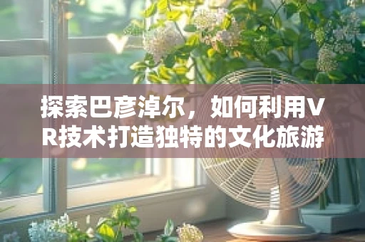 探索巴彦淖尔，如何利用VR技术打造独特的文化旅游体验？