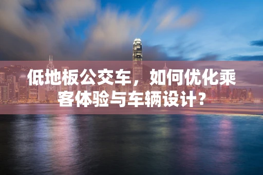 低地板公交车，如何优化乘客体验与车辆设计？