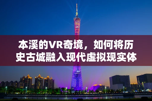 本溪的VR奇境，如何将历史古城融入现代虚拟现实体验？