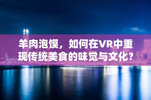 羊肉泡馍，如何在VR中重现传统美食的味觉与文化？