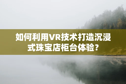 如何利用VR技术打造沉浸式珠宝店柜台体验？