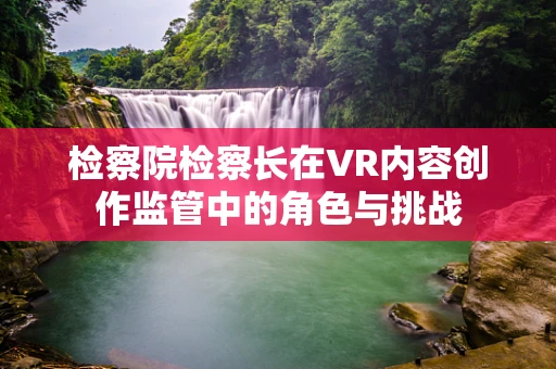 检察院检察长在VR内容创作监管中的角色与挑战
