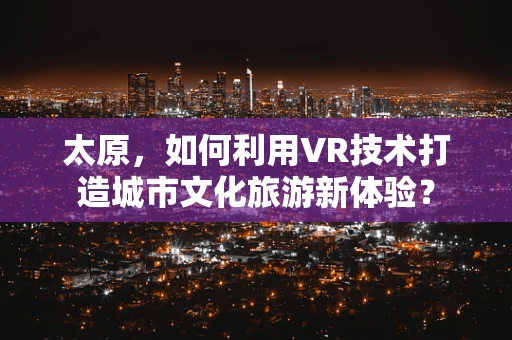 太原，如何利用VR技术打造城市文化旅游新体验？