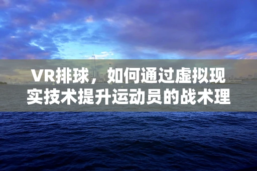 VR排球，如何通过虚拟现实技术提升运动员的战术理解与执行？