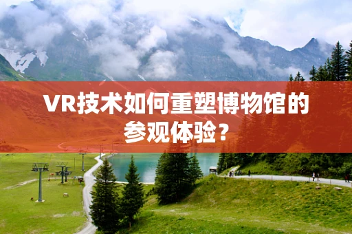 VR技术如何重塑博物馆的参观体验？