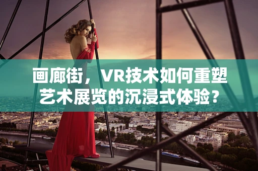 画廊街，VR技术如何重塑艺术展览的沉浸式体验？