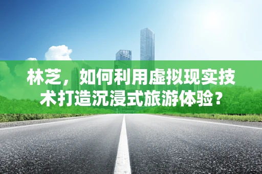 林芝，如何利用虚拟现实技术打造沉浸式旅游体验？