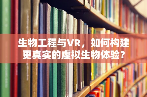 生物工程与VR，如何构建更真实的虚拟生物体验？