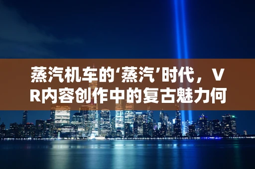 蒸汽机车的‘蒸汽’时代，VR内容创作中的复古魅力何在？