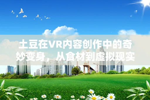 土豆在VR内容创作中的奇妙变身，从食材到虚拟现实的桥梁？
