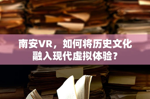 南安VR，如何将历史文化融入现代虚拟体验？