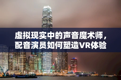 虚拟现实中的声音魔术师，配音演员如何塑造VR体验的灵魂？