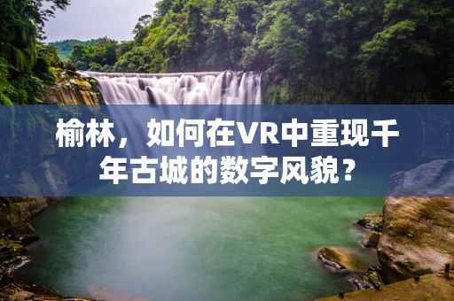 榆林，如何在VR中重现千年古城的数字风貌？