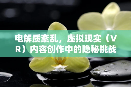 电解质紊乱，虚拟现实（VR）内容创作中的隐秘挑战？