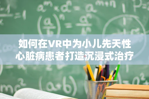 如何在VR中为小儿先天性心脏病患者打造沉浸式治疗与康复体验？