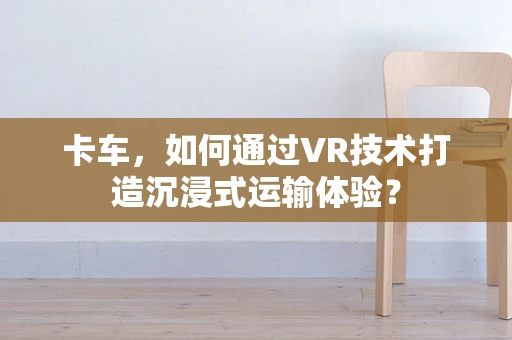 卡车，如何通过VR技术打造沉浸式运输体验？