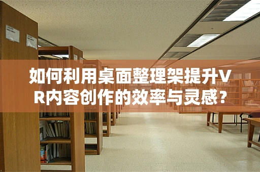 如何利用桌面整理架提升VR内容创作的效率与灵感？