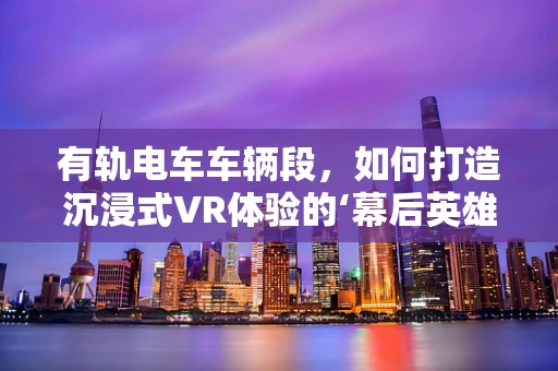有轨电车车辆段，如何打造沉浸式VR体验的‘幕后英雄’？